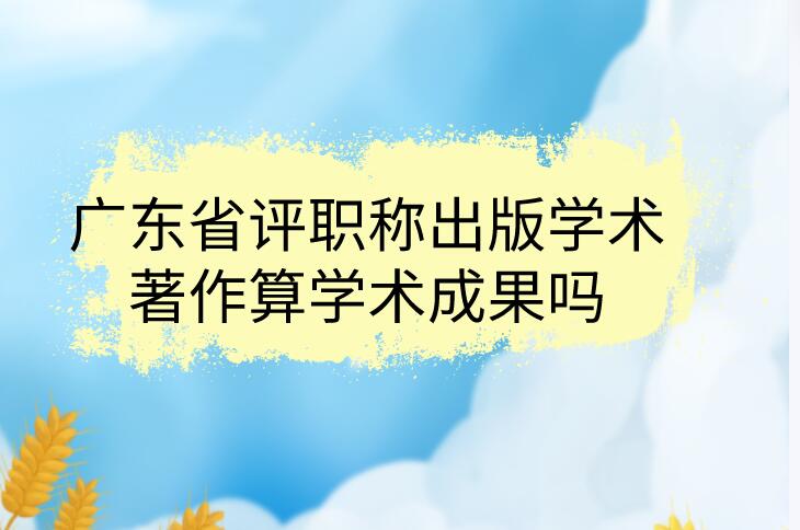 廣東省評職稱出版學術著作算學術成果嗎