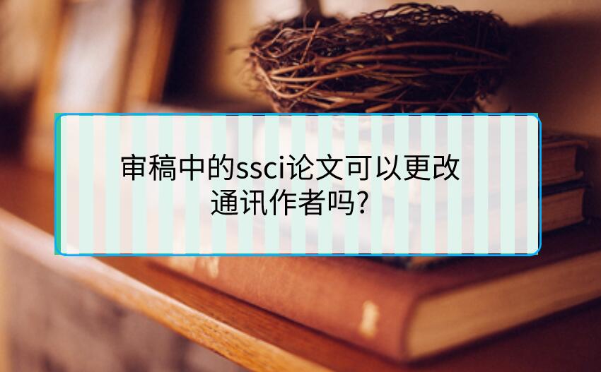審稿中的ssci論文可以更改通訊作者嗎?